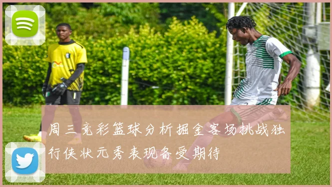 周三竞彩篮球分析掘金客场挑战独行侠状元秀表现备受期待