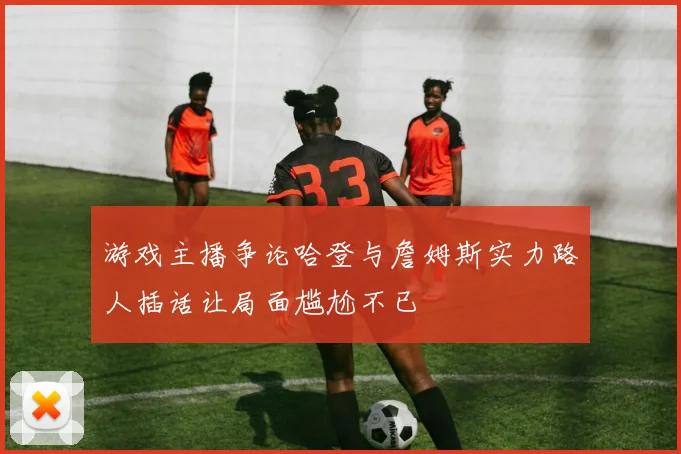 游戏主播争论哈登与詹姆斯实力路人插话让局面尴尬不已