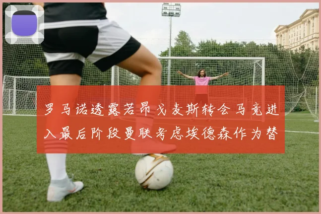 罗马诺透露若昂戈麦斯转会马竞进入最后阶段曼联考虑埃德森作为替代人选