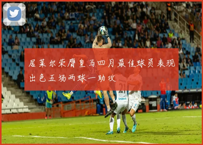 居莱尔荣膺皇马四月最佳球员表现出色五场两球一助攻