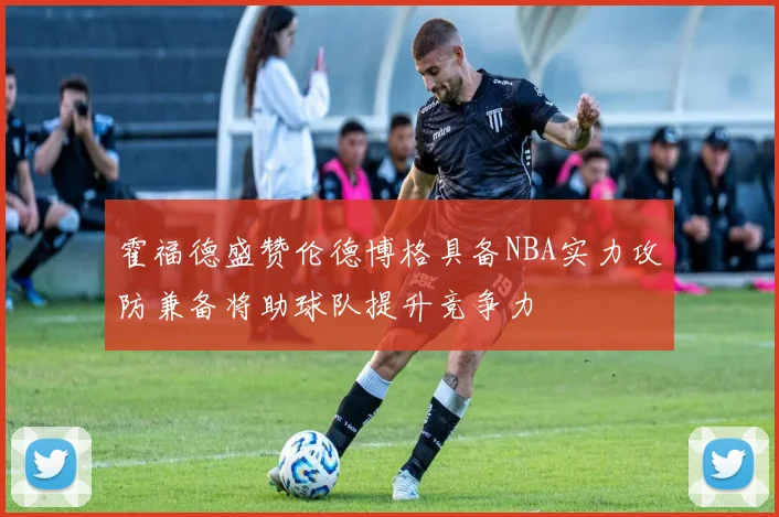 霍福德盛赞伦德博格具备NBA实力攻防兼备将助球队提升竞争力