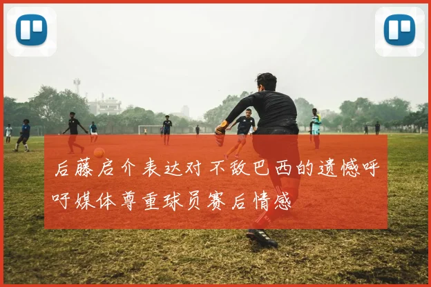 后藤启介表达对不敌巴西的遗憾呼吁媒体尊重球员赛后情感