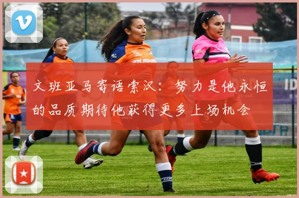 文班亚马寄语索汉：努力是他永恒的品质期待他获得更多上场机会