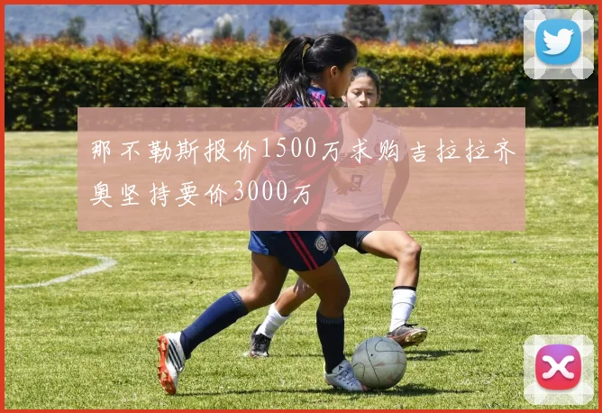 那不勒斯报价1500万求购吉拉拉齐奥坚持要价3000万