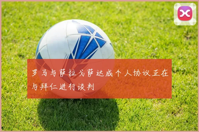罗马与萨拉戈萨达成个人协议正在与拜仁进行谈判
