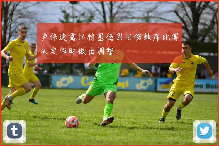 卢伟透露怀特塞德因旧伤缺席比赛决定临时做出调整
