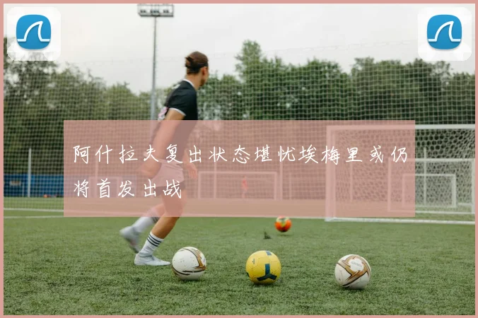阿什拉夫复出状态堪忧埃梅里或仍将首发出战