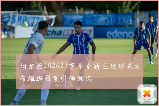 切尔西202627赛季全新主场球衣发布雄狮图案引领潮流