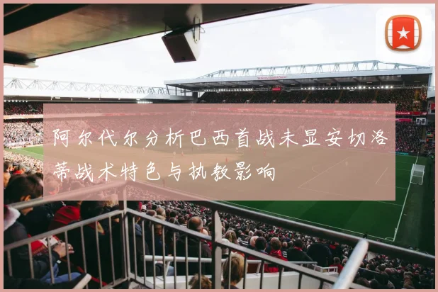 阿尔代尔分析巴西首战未显安切洛蒂战术特色与执教影响