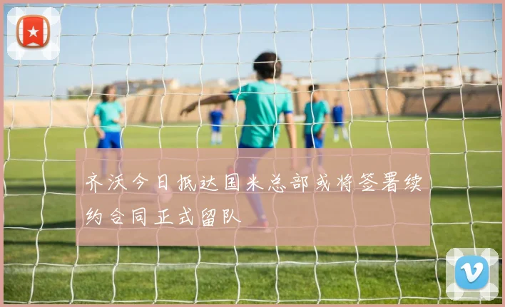 齐沃今日抵达国米总部或将签署续约合同正式留队