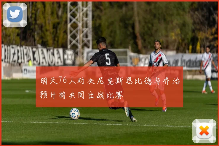 明天76人对决尼克斯恩比德与乔治预计将共同出战比赛